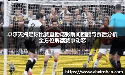 卓尔天海足球比赛直播精彩瞬间回顾与赛后分析全方位解读赛事动态