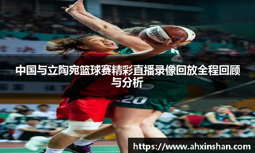 中国与立陶宛篮球赛精彩直播录像回放全程回顾与分析
