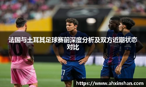 法国与土耳其足球赛前深度分析及双方近期状态对比